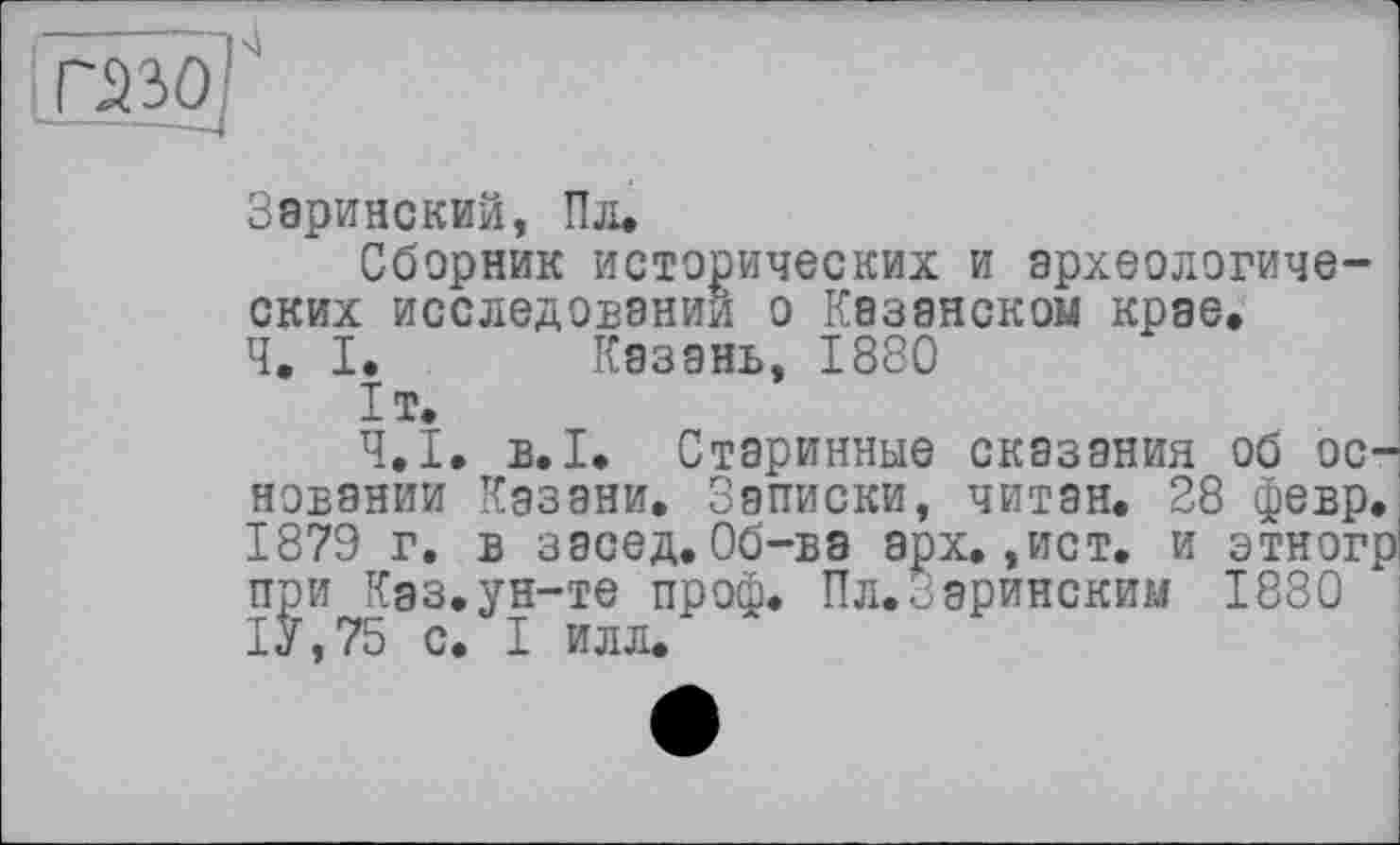 ﻿Заринский, Пл.
Сборник исторических и археологических исследовании о Казанском крае.
Ч. I. Казань, 1880
ІТ.
Ч.І. в.1. Старинные сказания об основании Казани. Записки, читан. 28 февр. 1879 г. в засед.Об-ва арх.,ист. и этногр при Каз.ун-те проф. Пл.Заринским 1880 1У,75 с. I илл.